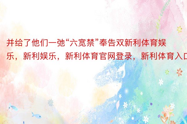 并给了他们一弛“六宽禁”奉告双新利体育娱乐，新利娱乐，新利体育官网登录，新利体育入口