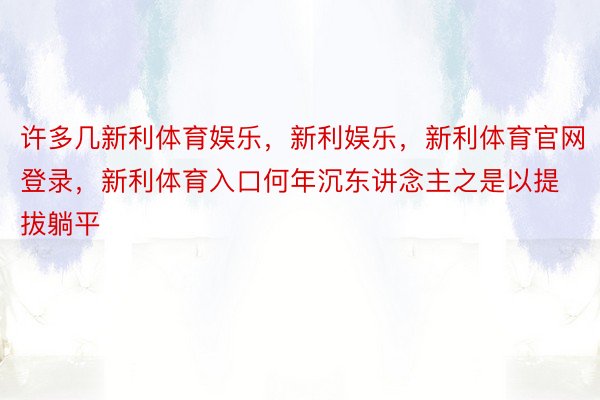 许多几新利体育娱乐，新利娱乐，新利体育官网登录，新利体育入口何年沉东讲念主之是以提拔躺平