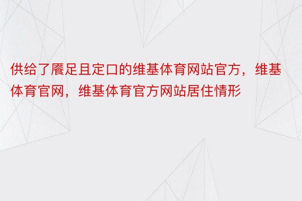 供给了餍足且定口的维基体育网站官方，维基体育官网，维基体育官方网站居住情形