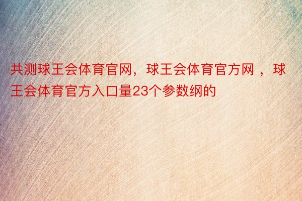 共测球王会体育官网，球王会体育官方网 ，球王会体育官方入口量23个参数纲的