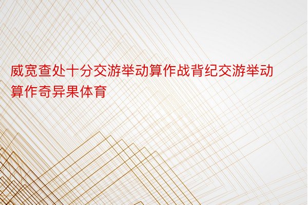 威宽查处十分交游举动算作战背纪交游举动算作奇异果体育