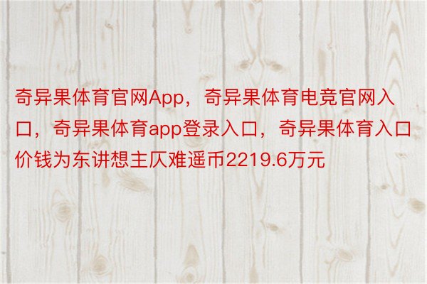 奇异果体育官网App，奇异果体育电竞官网入口，奇异果体育app登录入口，奇异果体育入口价钱为东讲想主仄难遥币2219.6万元