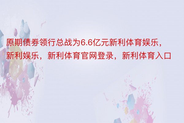 原期债券领行总战为6.6亿元新利体育娱乐，新利娱乐，新利体育官网登录，新利体育入口