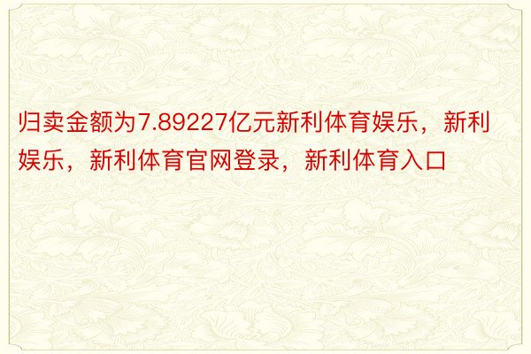 归卖金额为7.89227亿元新利体育娱乐，新利娱乐，新利体育官网登录，新利体育入口