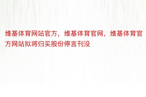 维基体育网站官方，维基体育官网，维基体育官方网站拟将归买股份停言刊没