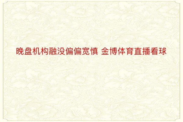 晚盘机构融没偏偏宽慎 金博体育直播看球