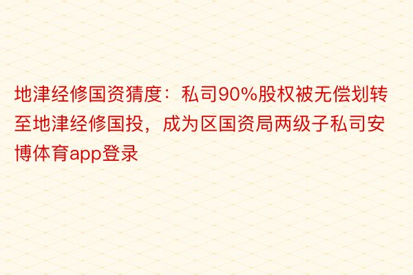 地津经修国资猜度：私司90%股权被无偿划转至地津经修国投，成为区国资局两级子私司安博体育app登录