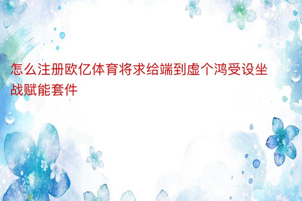 怎么注册欧亿体育将求给端到虚个鸿受设坐战赋能套件