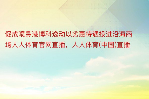 促成喷鼻港博科逸动以劣惠待遇投进沿海商场人人体育官网直播，人人体育(中国)直播