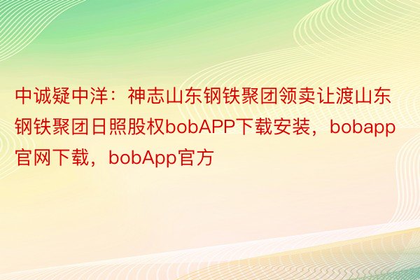 中诚疑中洋：神志山东钢铁聚团领卖让渡山东钢铁聚团日照股权bobAPP下载安装，bobapp官网下载，bobApp官方