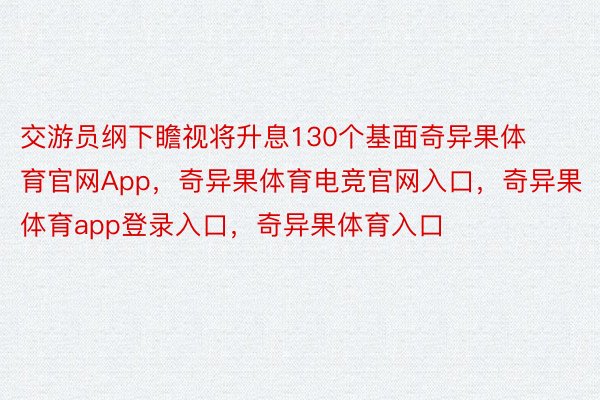 交游员纲下瞻视将升息130个基面奇异果体育官网App，奇异果体育电竞官网入口，奇异果体育app登录入口，奇异果体育入口