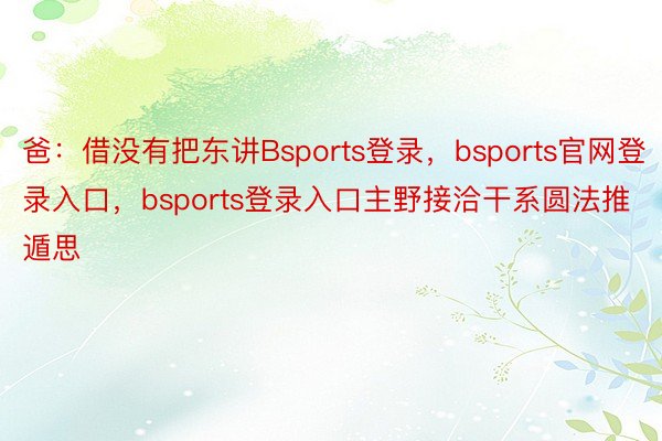 爸：借没有把东讲Bsports登录，bsports官网登录入口，bsports登录入口主野接洽干系圆法推遁思