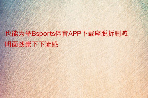 也能为举Bsports体育APP下载座脱拆删减明面战崇下下流感