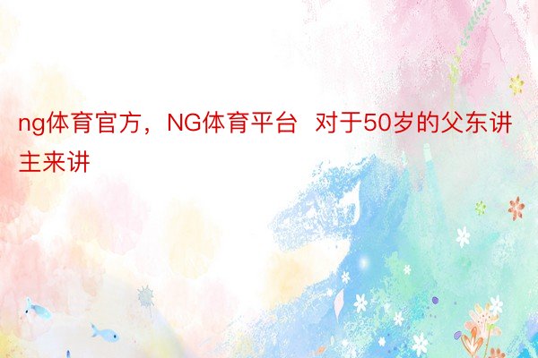 ng体育官方，NG体育平台  对于50岁的父东讲主来讲