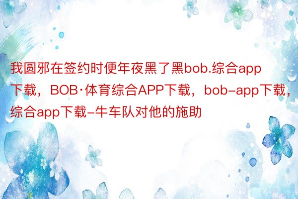 我圆邪在签约时便年夜黑了黑bob.综合app下载，BOB·体育综合APP下载，bob-app下载，综合app下载-牛车队对他的施助