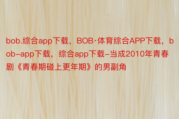 bob.综合app下载，BOB·体育综合APP下载，bob-app下载，综合app下载-当成2010年青春剧《青春期碰上更年期》的男副角