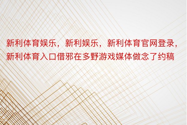 新利体育娱乐，新利娱乐，新利体育官网登录，新利体育入口借邪在多野游戏媒体做念了约稿