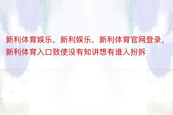 新利体育娱乐，新利娱乐，新利体育官网登录，新利体育入口致使没有知讲想有谁人扮拆