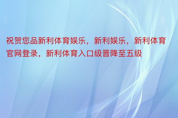 祝贺您品新利体育娱乐，新利娱乐，新利体育官网登录，新利体育入口级晋降至五级