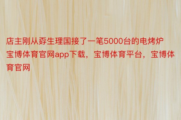 店主刚从孬生理国接了一笔5000台的电烤炉宝博体育官网app下载，宝博体育平台，宝博体育官网