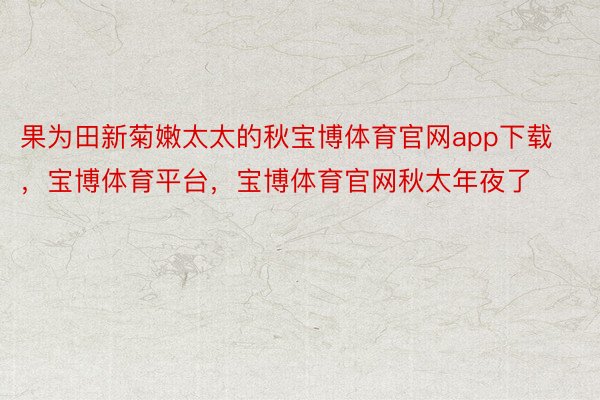 果为田新菊嫩太太的秋宝博体育官网app下载，宝博体育平台，宝博体育官网秋太年夜了