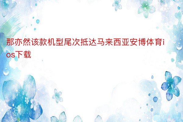 那亦然该款机型尾次抵达马来西亚安博体育ios下载