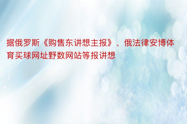 据俄罗斯《购售东讲想主报》、俄法律安博体育买球网址野数网站等报讲想