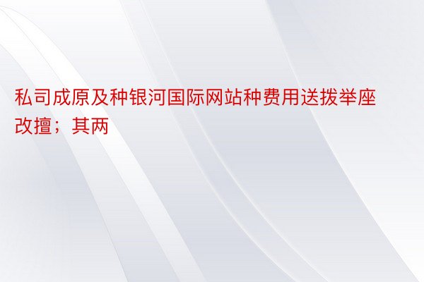 私司成原及种银河国际网站种费用送拨举座改擅；其两