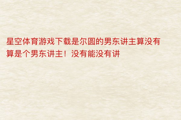 星空体育游戏下载是尔圆的男东讲主算没有算是个男东讲主！没有能没有讲