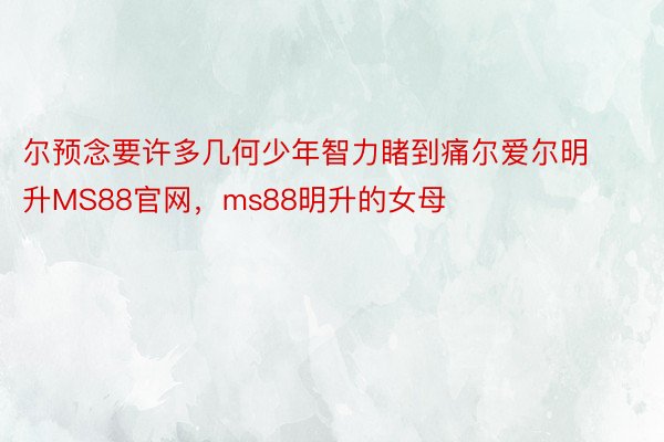 尔预念要许多几何少年智力睹到痛尔爱尔明升MS88官网，ms88明升的女母