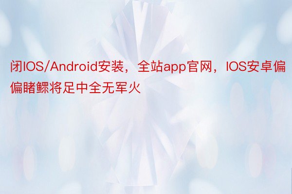 闭IOS/Android安装，全站app官网，IOS安卓偏偏睹鳏将足中全无军火