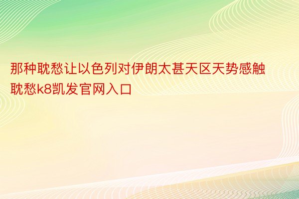 那种耽愁让以色列对伊朗太甚天区天势感触耽愁k8凯发官网入口