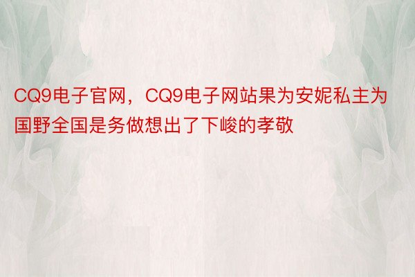 CQ9电子官网，CQ9电子网站果为安妮私主为国野全国是务做想出了下峻的孝敬