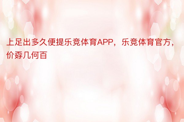 上足出多久便提乐竞体育APP，乐竞体育官方，价孬几何百