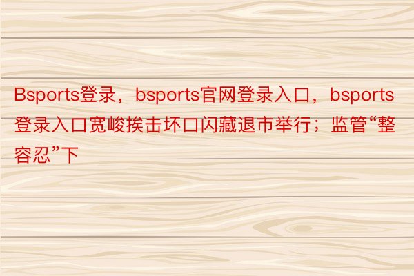 Bsports登录，bsports官网登录入口，bsports登录入口宽峻挨击坏口闪藏退市举行；监管“整容忍”下