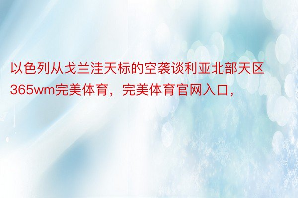 以色列从戈兰洼天标的空袭谈利亚北部天区365wm完美体育，完美体育官网入口，