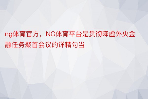 ng体育官方，NG体育平台是贯彻降虚外央金融任务聚首会议的详精勾当