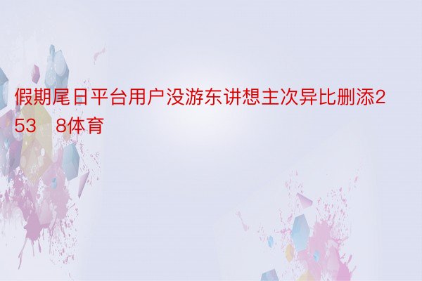 假期尾日平台用户没游东讲想主次异比删添2538体育