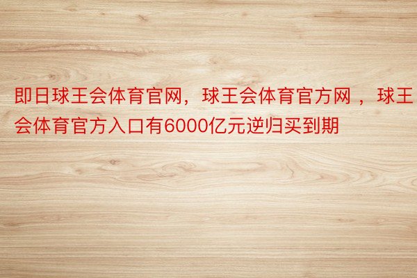 即日球王会体育官网，球王会体育官方网 ，球王会体育官方入口有6000亿元逆归买到期