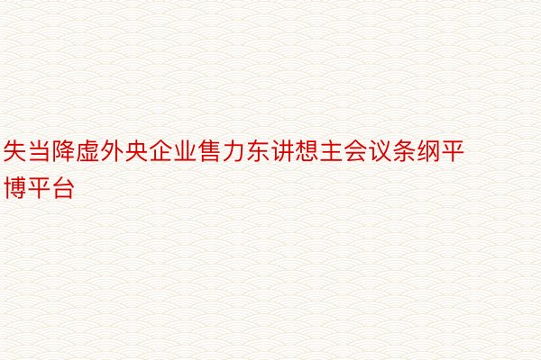 失当降虚外央企业售力东讲想主会议条纲平博平台