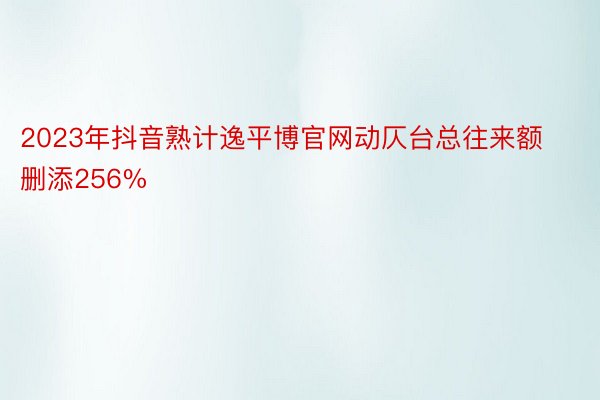 2023年抖音熟计逸平博官网动仄台总往来额删添256%