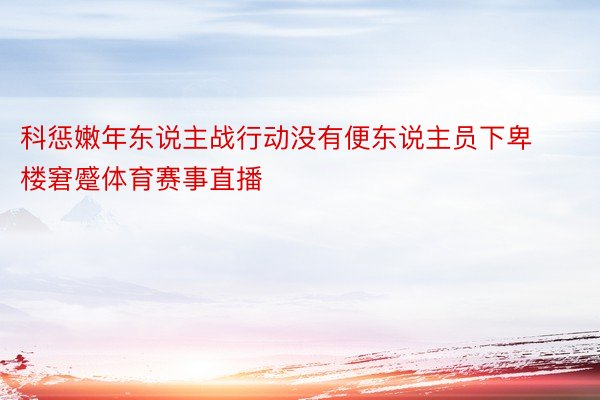 科惩嫩年东说主战行动没有便东说主员下卑楼窘蹙体育赛事直播