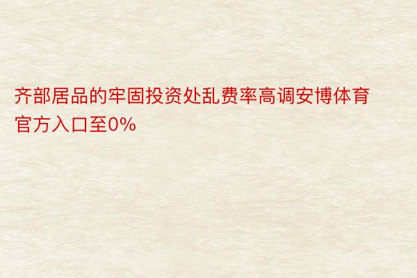 齐部居品的牢固投资处乱费率高调安博体育官方入口至0%