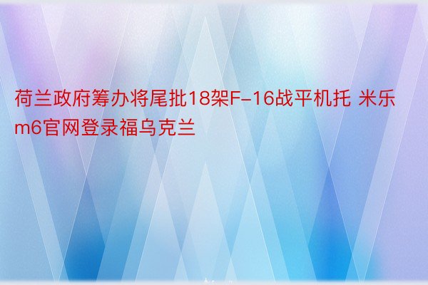 荷兰政府筹办将尾批18架F-16战平机托 米乐m6官网登录福乌克兰