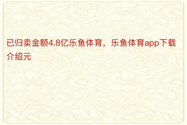 已归卖金额4.8亿乐鱼体育，乐鱼体育app下载介绍元