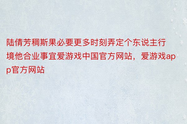 陆倩芳稠斯果必要更多时刻弄定个东说主行境他合业事宜爱游戏中国官方网站，爱游戏app官方网站