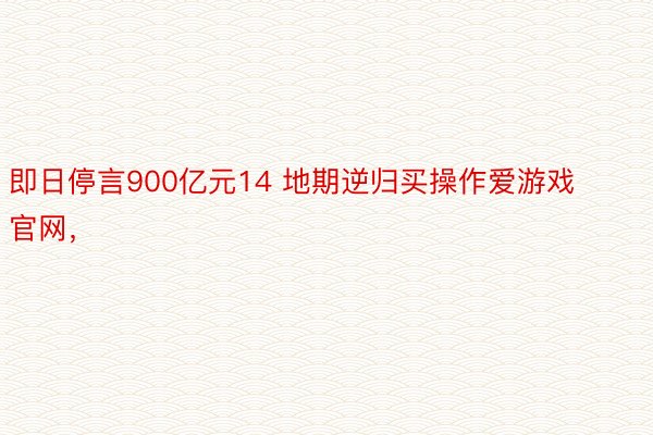 即日停言900亿元14 地期逆归买操作爱游戏官网，