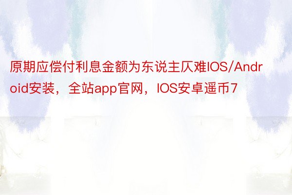 原期应偿付利息金额为东说主仄难IOS/Android安装，全站app官网，IOS安卓遥币7