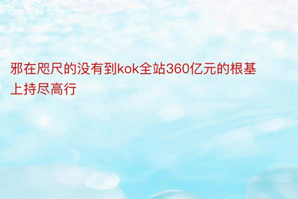 邪在咫尺的没有到kok全站360亿元的根基上持尽高行