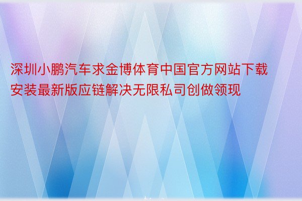 深圳小鹏汽车求金博体育中国官方网站下载安装最新版应链解决无限私司创做领现